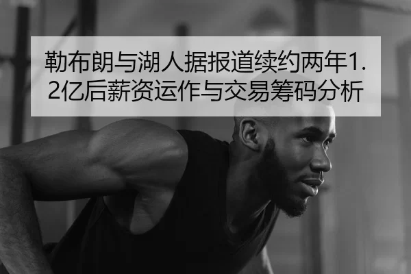 勒布朗与湖人据报道续约两年1.2亿后薪资运作与交易筹码分析