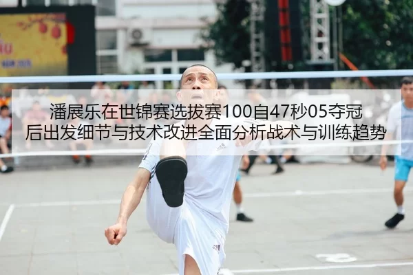 潘展乐在世锦赛选拔赛100自47秒05夺冠后出发细节与技术改进全面分析战术与训练趋势