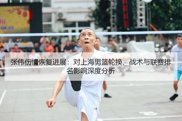 张伟伤情恢复进展：对上海男篮轮换、战术与联赛排名影响深度分析