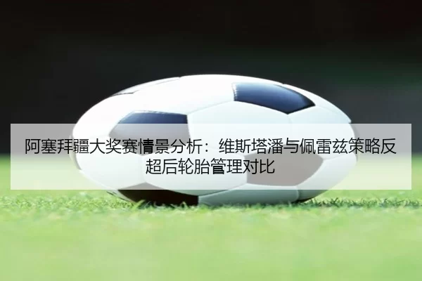 阿塞拜疆大奖赛情景分析：维斯塔潘与佩雷兹策略反超后轮胎管理对比