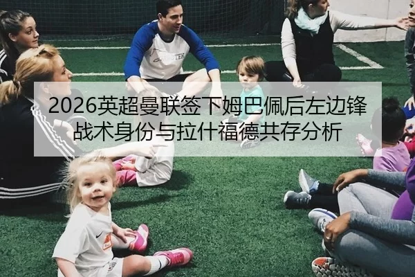 2026英超曼联签下姆巴佩后左边锋战术身份与拉什福德共存分析