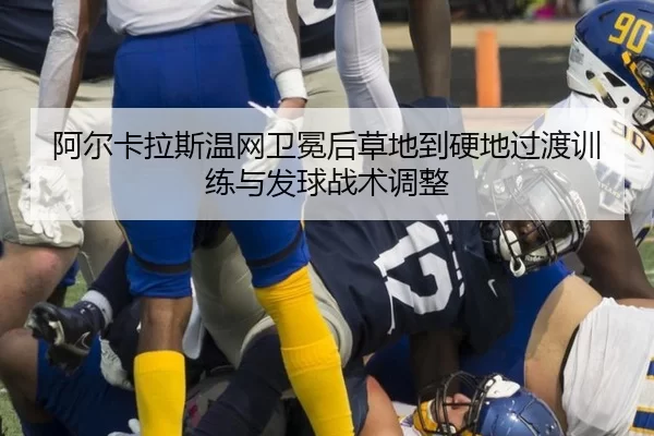 阿尔卡拉斯温网卫冕后草地到硬地过渡训练与发球战术调整